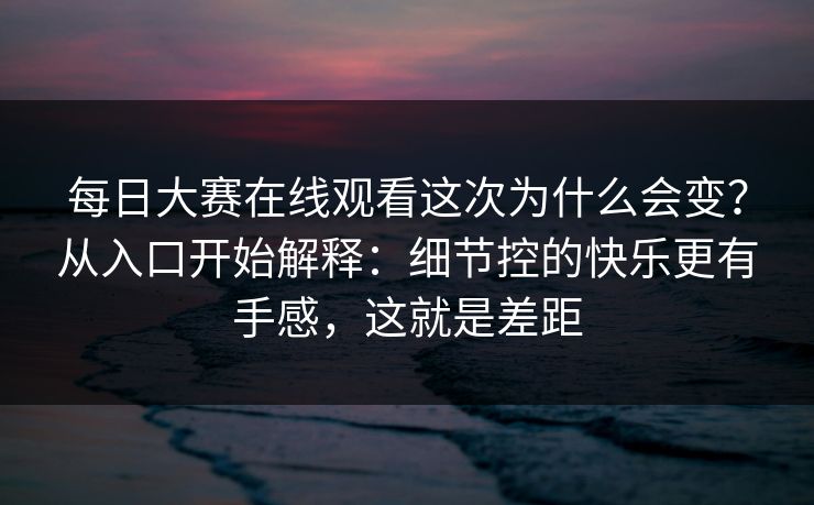 每日大赛在线观看这次为什么会变？从入口开始解释：细节控的快乐更有手感，这就是差距
