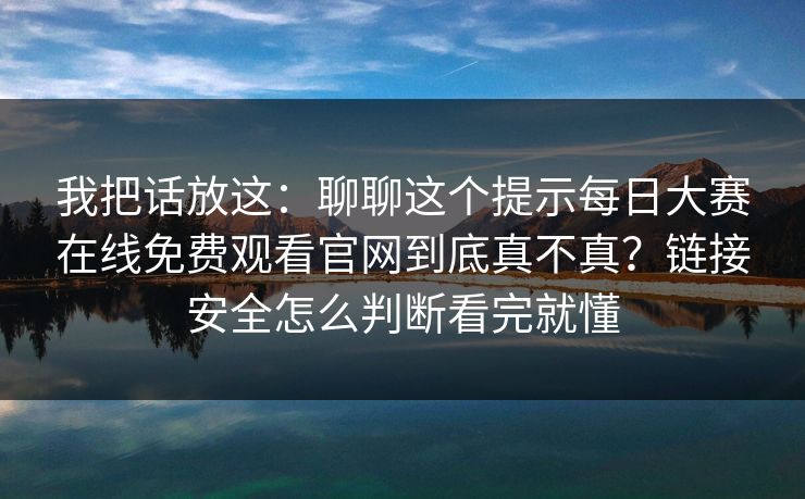 我把话放这：聊聊这个提示每日大赛在线免费观看官网到底真不真？链接安全怎么判断看完就懂