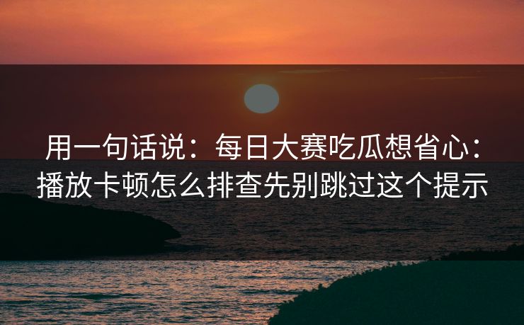 用一句话说：每日大赛吃瓜想省心：播放卡顿怎么排查先别跳过这个提示