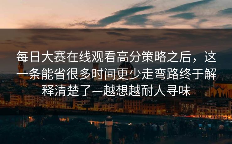 每日大赛在线观看高分策略之后，这一条能省很多时间更少走弯路终于解释清楚了—越想越耐人寻味