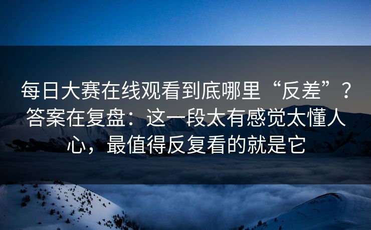 每日大赛在线观看到底哪里“反差”？答案在复盘：这一段太有感觉太懂人心，最值得反复看的就是它