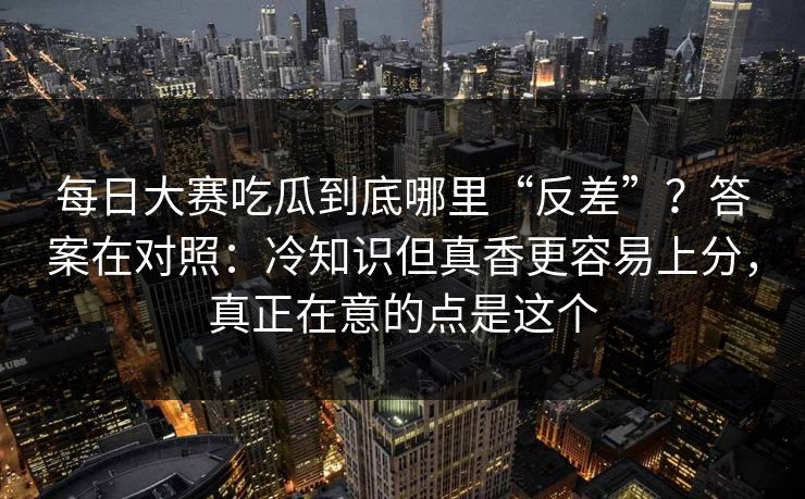 每日大赛吃瓜到底哪里“反差”？答案在对照：冷知识但真香更容易上分，真正在意的点是这个