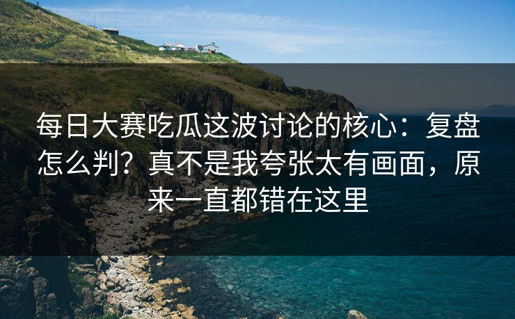 每日大赛吃瓜这波讨论的核心：复盘怎么判？真不是我夸张太有画面，原来一直都错在这里