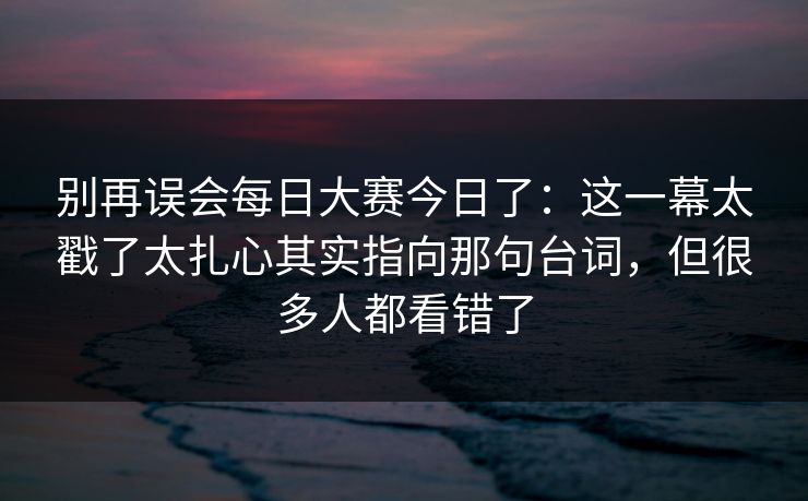 别再误会每日大赛今日了：这一幕太戳了太扎心其实指向那句台词，但很多人都看错了