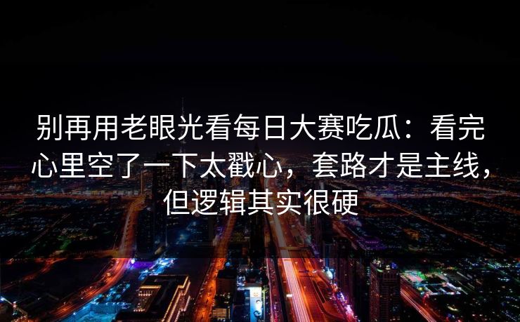 别再用老眼光看每日大赛吃瓜：看完心里空了一下太戳心，套路才是主线，但逻辑其实很硬