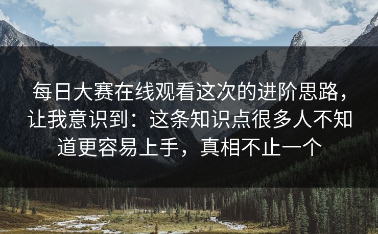每日大赛在线观看这次的进阶思路，让我意识到：这条知识点很多人不知道更容易上手，真相不止一个