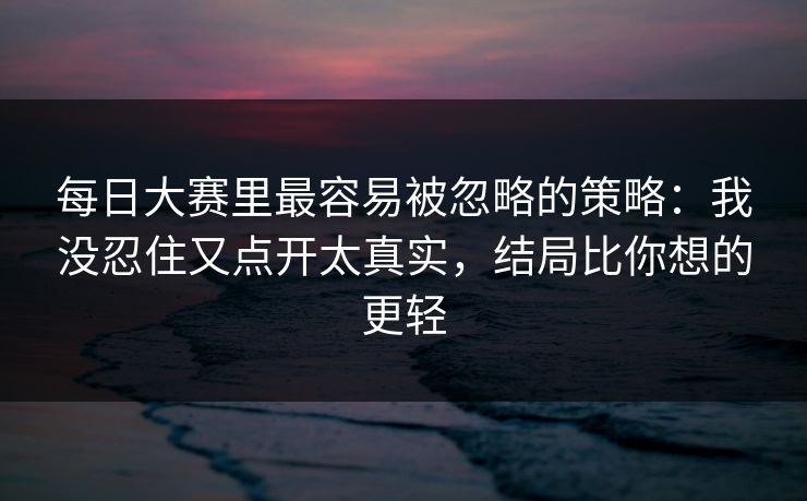 每日大赛里最容易被忽略的策略:我没忍住又点开太真实,结局比你想的更轻 每日大赛里最容易被忽略的策略:我没忍住又点开太真实,结局比你想的更轻