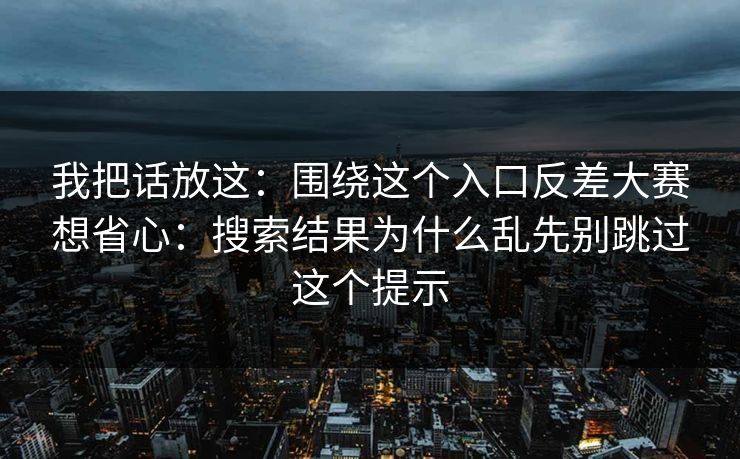 我把话放这：围绕这个入口反差大赛想省心：搜索结果为什么乱先别跳过这个提示
