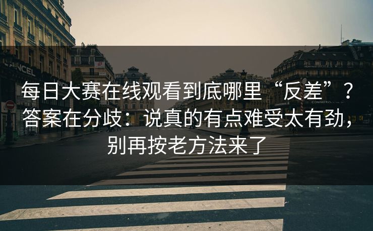 每日大赛在线观看到底哪里“反差”？答案在分歧：说真的有点难受太有劲，别再按老方法来了