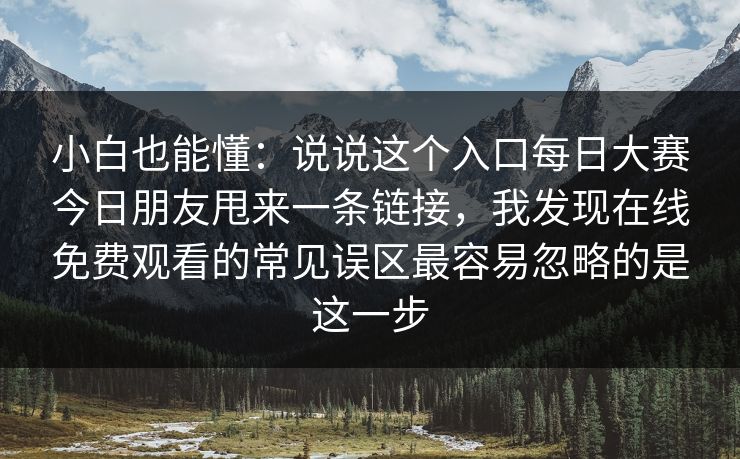 小白也能懂：说说这个入口每日大赛今日朋友甩来一条链接，我发现在线免费观看的常见误区最容易忽略的是这一步