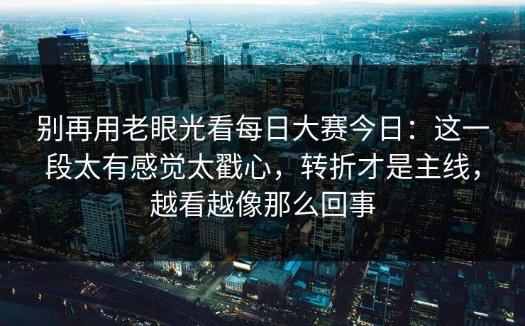 别再用老眼光看每日大赛今日：这一段太有感觉太戳心，转折才是主线，越看越像那么回事
