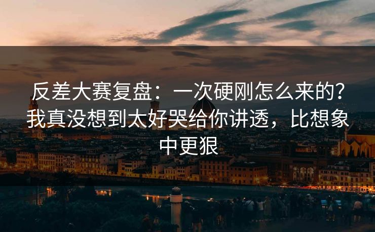 反差大赛复盘:一次硬刚怎么来的?我真没想到太好哭给你讲透,比想象中更狠 反差大赛复盘:一次硬刚怎么来的?我真没想到太好哭给你讲透,比想象中更狠
