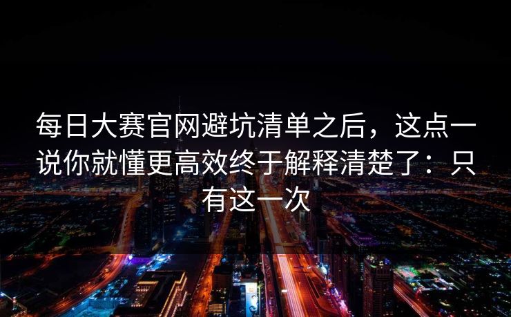每日大赛官网避坑清单之后,这点一说你就懂更高效终于解释清楚了:只有这一次 每日大赛官网避坑清单之后,这点一说你就懂更高效终于解释清楚了:只有这一次
