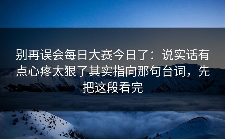 别再误会每日大赛今日了:说实话有点心疼太狠了其实指向那句台词,先把这段看完 别再误会每日大赛今日了:说实话有点心疼太狠了其实指向那句台词,先把这段看完
