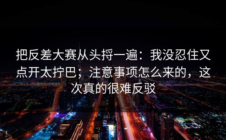 把反差大赛从头捋一遍：我没忍住又点开太拧巴；注意事项怎么来的，这次真的很难反驳