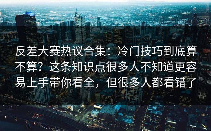 反差大赛热议合集：冷门技巧到底算不算？这条知识点很多人不知道更容易上手带你看全，但很多人都看错了