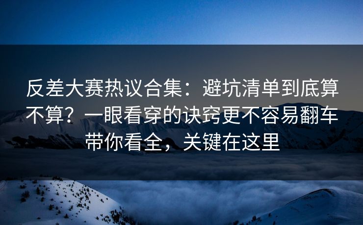 反差大赛热议合集：避坑清单到底算不算？一眼看穿的诀窍更不容易翻车带你看全，关键在这里