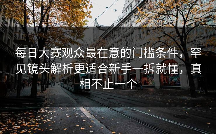 每日大赛观众最在意的门槛条件,罕见镜头解析更适合新手一拆就懂,真相不止一个 每日大赛观众最在意的门槛条件,罕见镜头解析更适合新手一拆就懂,真相不止一个