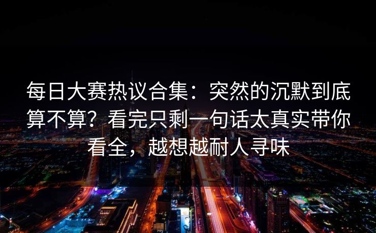 每日大赛热议合集:突然的沉默到底算不算?看完只剩一句话太真实带你看全,越想越耐人寻味 每日大赛热议合集:突然的沉默到底算不算?看完只剩一句话太真实带你看全,越想越耐人寻味