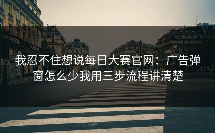 我忍不住想说每日大赛官网:广告弹窗怎么少我用三步流程讲清楚 我忍不住想说每日大赛官网:广告弹窗怎么少我用三步流程讲清楚