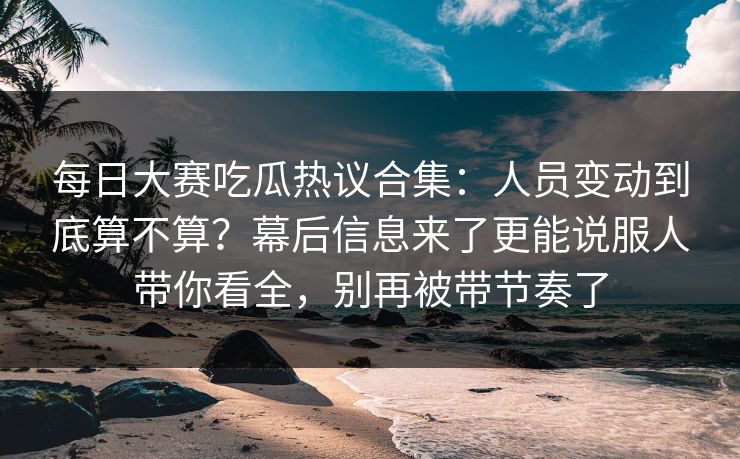 每日大赛吃瓜热议合集：人员变动到底算不算？幕后信息来了更能说服人带你看全，别再被带节奏了