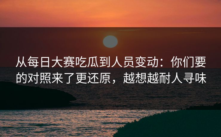 从每日大赛吃瓜到人员变动：你们要的对照来了更还原，越想越耐人寻味