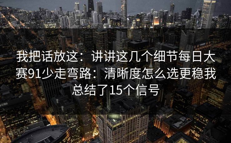 我把话放这：讲讲这几个细节每日大赛91少走弯路：清晰度怎么选更稳我总结了15个信号