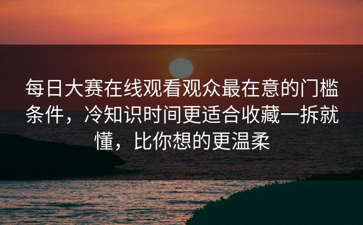 每日大赛在线观看观众最在意的门槛条件，冷知识时间更适合收藏一拆就懂，比你想的更温柔