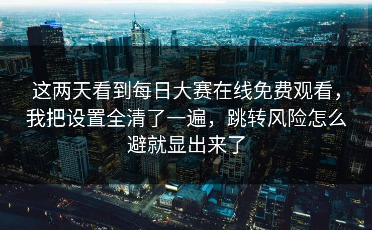 这两天看到每日大赛在线免费观看，我把设置全清了一遍，跳转风险怎么避就显出来了