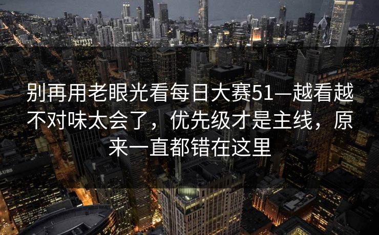 别再用老眼光看每日大赛51—越看越不对味太会了，优先级才是主线，原来一直都错在这里