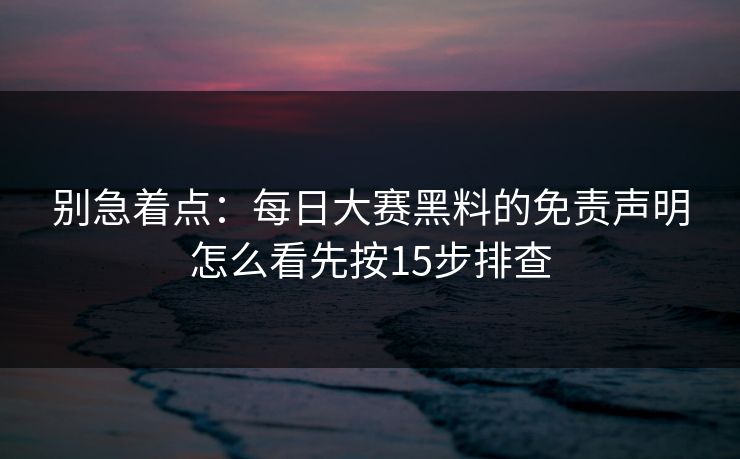 别急着点：每日大赛黑料的免责声明怎么看先按15步排查