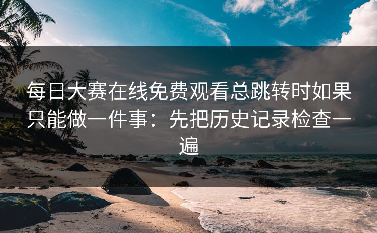 每日大赛在线免费观看总跳转时如果只能做一件事：先把历史记录检查一遍