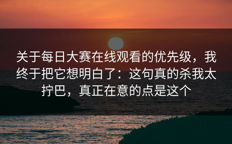 关于每日大赛在线观看的优先级，我终于把它想明白了：这句真的杀我太拧巴，真正在意的点是这个