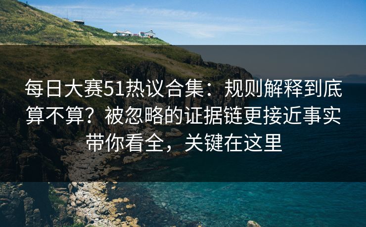 每日大赛51热议合集：规则解释到底算不算？被忽略的证据链更接近事实带你看全，关键在这里
