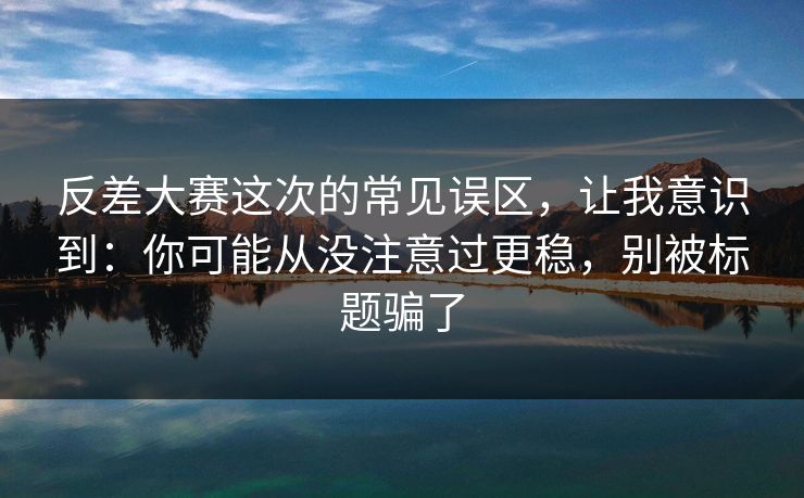 反差大赛这次的常见误区，让我意识到：你可能从没注意过更稳，别被标题骗了