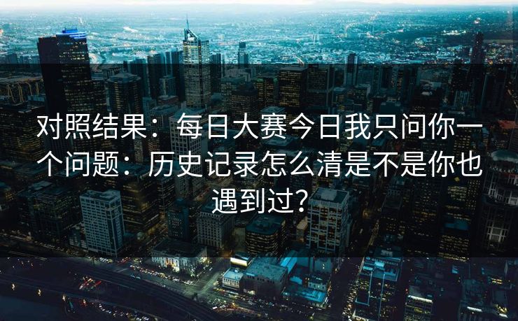 对照结果：每日大赛今日我只问你一个问题：历史记录怎么清是不是你也遇到过？