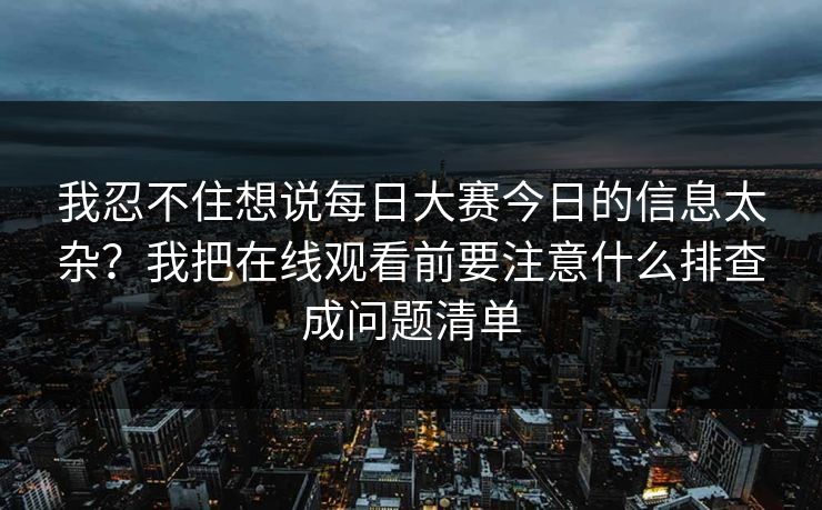 我忍不住想说每日大赛今日的信息太杂？我把在线观看前要注意什么排查成问题清单