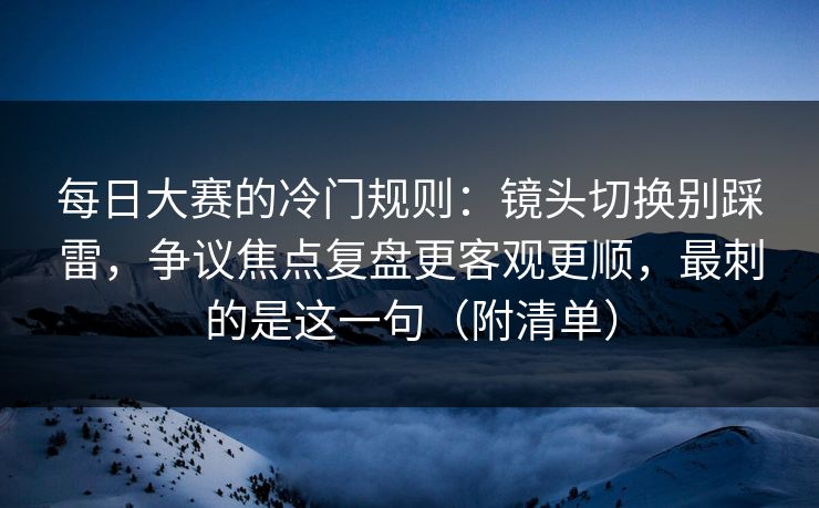 每日大赛的冷门规则：镜头切换别踩雷，争议焦点复盘更客观更顺，最刺的是这一句（附清单）