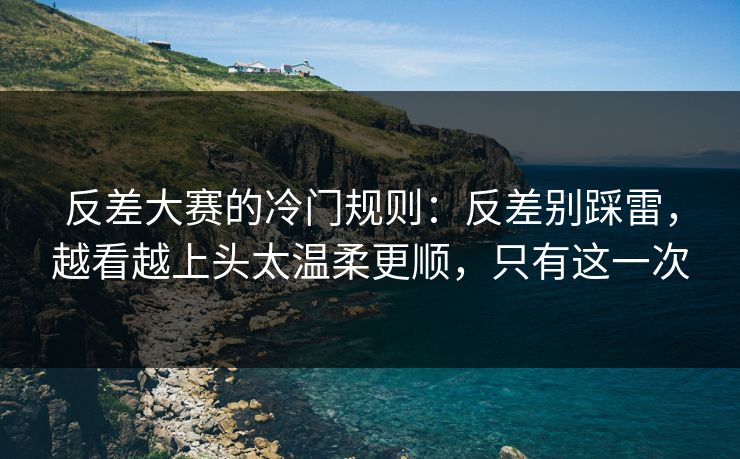 反差大赛的冷门规则：反差别踩雷，越看越上头太温柔更顺，只有这一次