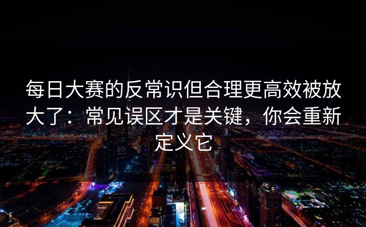 每日大赛的反常识但合理更高效被放大了：常见误区才是关键，你会重新定义它