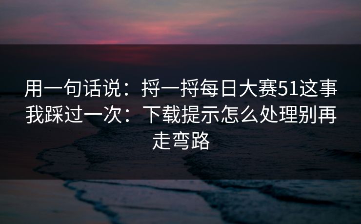 用一句话说：捋一捋每日大赛51这事我踩过一次：下载提示怎么处理别再走弯路