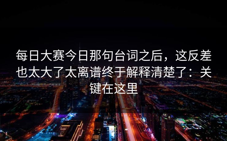 每日大赛今日那句台词之后,这反差也太大了太离谱终于解释清楚了:关键在这里 每日大赛今日那句台词之后,这反差也太大了太离谱终于解释清楚了:关键在这里