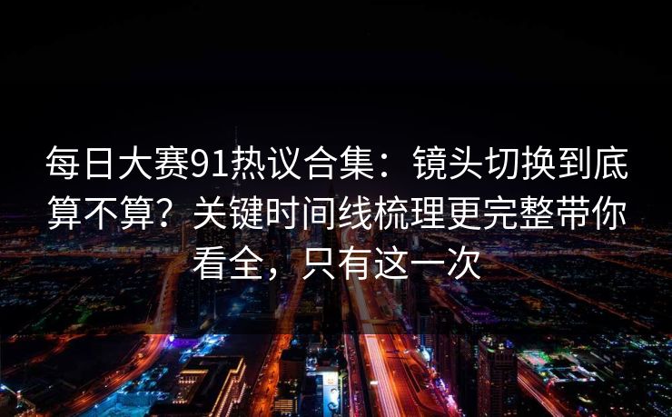 每日大赛91热议合集：镜头切换到底算不算？关键时间线梳理更完整带你看全，只有这一次