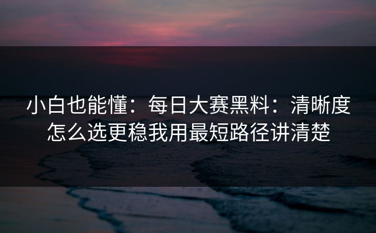 小白也能懂:每日大赛黑料:清晰度怎么选更稳我用最短路径讲清楚 小白也能懂:每日大赛黑料:清晰度怎么选更稳我用最短路径讲清楚