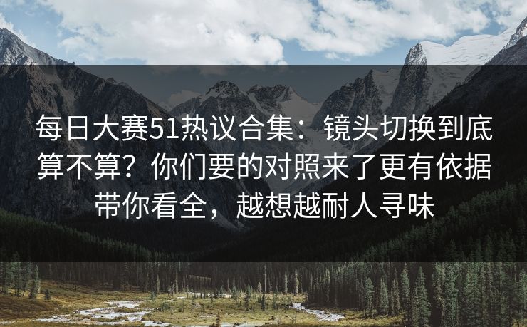 每日大赛51热议合集:镜头切换到底算不算?你们要的对照来了更有依据带你看全,越想越耐人寻味 每日大赛51热议合集:镜头切换到底算不算?你们要的对照来了更有依据带你看全,越想越耐人寻味