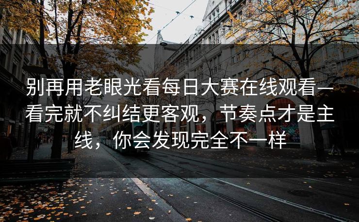 别再用老眼光看每日大赛在线观看—看完就不纠结更客观,节奏点才是主线,你会发现完全不一样 别再用老眼光看每日大赛在线观看—看完就不纠结更客观,节奏点才是主线,你会发现完全不一样
