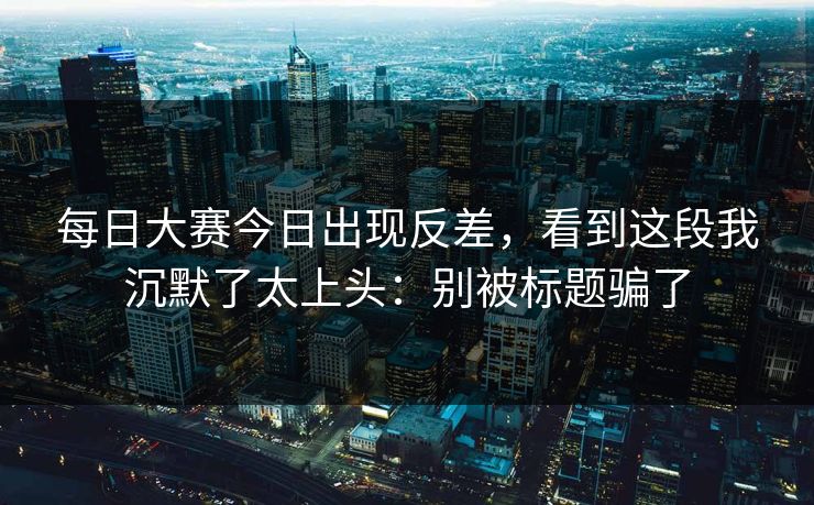 每日大赛今日出现反差,看到这段我沉默了太上头:别被标题骗了 每日大赛今日出现反差,看到这段我沉默了太上头:别被标题骗了