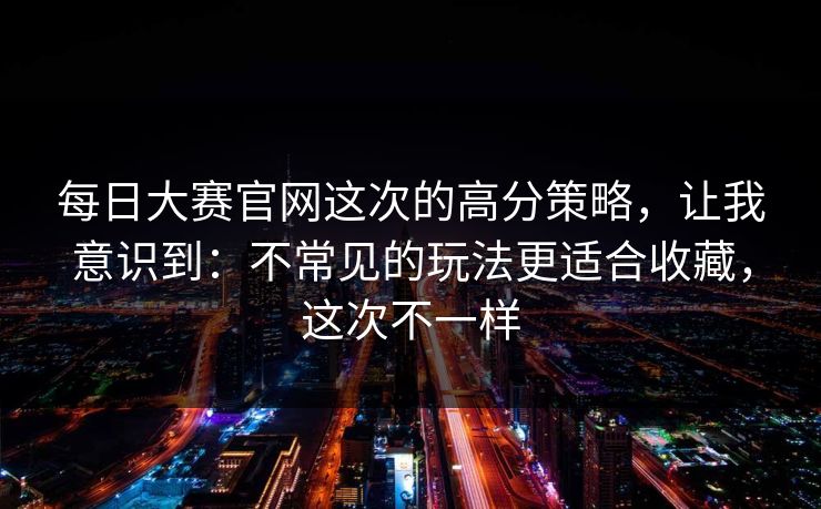 每日大赛官网这次的高分策略,让我意识到:不常见的玩法更适合收藏,这次不一样 每日大赛官网这次的高分策略,让我意识到:不常见的玩法更适合收藏,这次不一样