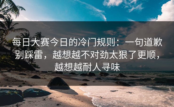 每日大赛今日的冷门规则:一句道歉别踩雷,越想越不对劲太狠了更顺,越想越耐人寻味 每日大赛今日的冷门规则:一句道歉别踩雷,越想越不对劲太狠了更顺,越想越耐人寻味