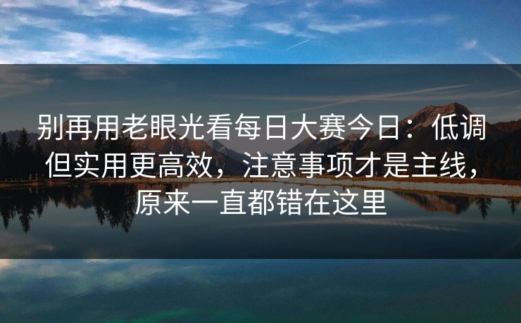 别再用老眼光看每日大赛今日:低调但实用更高效,注意事项才是主线,原来一直都错在这里 别再用老眼光看每日大赛今日:低调但实用更高效,注意事项才是主线,原来一直都错在这里